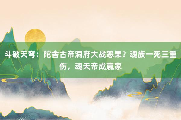 斗破天穹：陀舍古帝洞府大战恶果？魂族一死三重伤，魂天帝成赢家