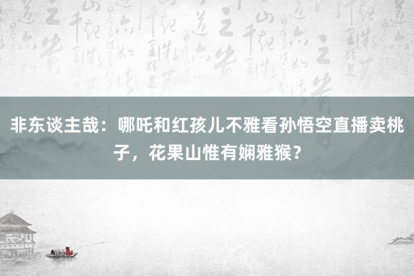 非东谈主哉：哪吒和红孩儿不雅看孙悟空直播卖桃子，花果山惟有娴雅猴？