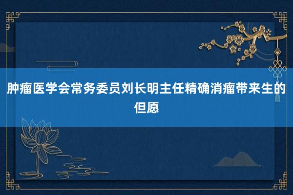 肿瘤医学会常务委员刘长明主任精确消瘤带来生的但愿