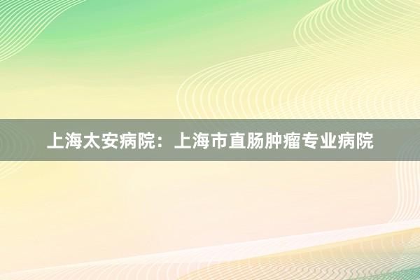 上海太安病院：上海市直肠肿瘤专业病院