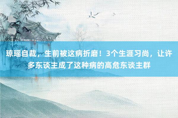 琼瑶自裁，生前被这病折磨！3个生涯习尚，让许多东谈主成了这种病的高危东谈主群