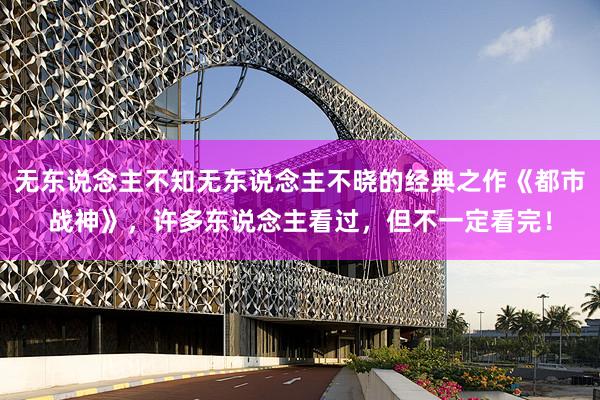 无东说念主不知无东说念主不晓的经典之作《都市战神》，许多东说念主看过，但不一定看完！
