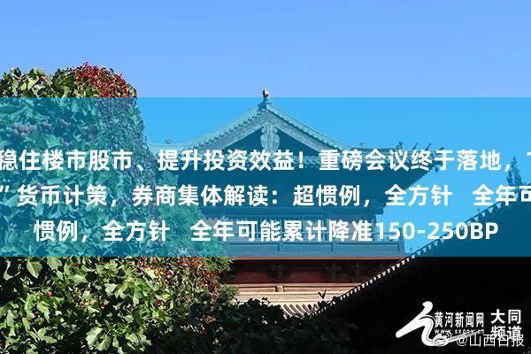 稳住楼市股市、提升投资效益！重磅会议终于落地，14年来再提“放胆宽松”货币计策，券商集体解读：超惯例，全方针   全年可能累计降准150-250BP