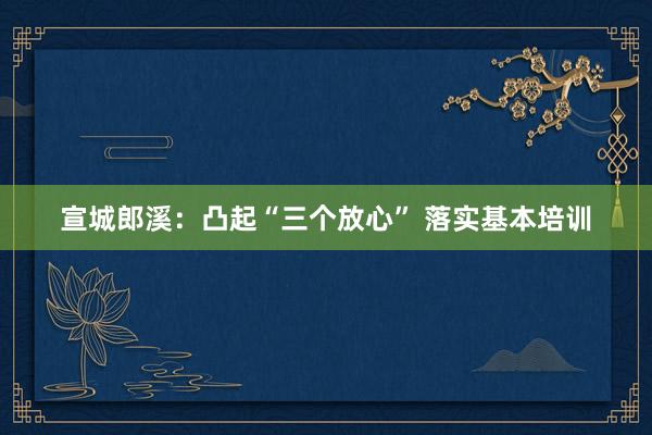 宣城郎溪：凸起“三个放心” 落实基本培训