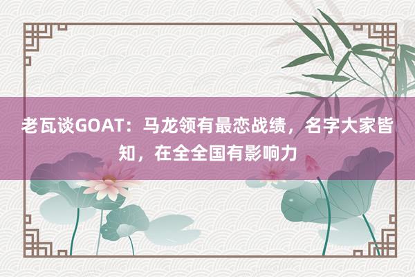老瓦谈GOAT：马龙领有最恋战绩，名字大家皆知，在全全国有影响力