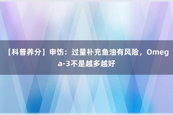 【科普养分】申饬：过量补充鱼油有风险，Omega-3不是越多越好
