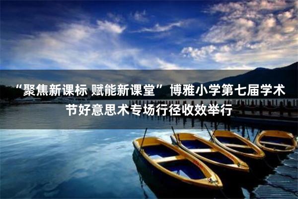 “聚焦新课标 赋能新课堂” 博雅小学第七届学术节好意思术专场行径收效举行