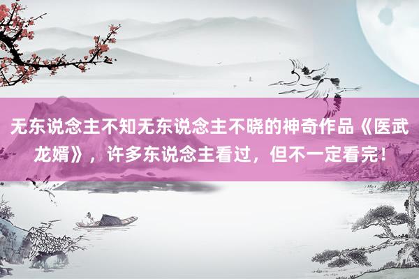 无东说念主不知无东说念主不晓的神奇作品《医武龙婿》，许多东说念主看过，但不一定看完！