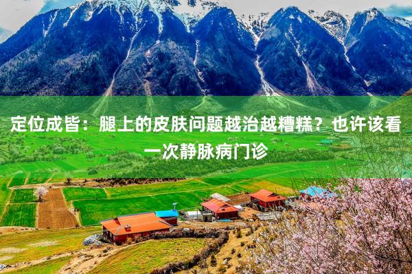 定位成皆：腿上的皮肤问题越治越糟糕？也许该看一次静脉病门诊